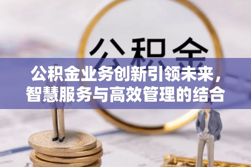 洛宁公积金业务创新引领未来，智慧服务与高效管理的结合