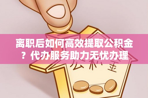 洛宁离职后如何高效提取公积金？代办服务助力无忧办理