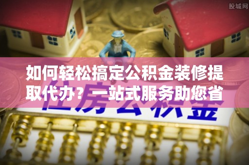 洛宁如何轻松搞定公积金装修提取代办？一站式服务助您省时省心