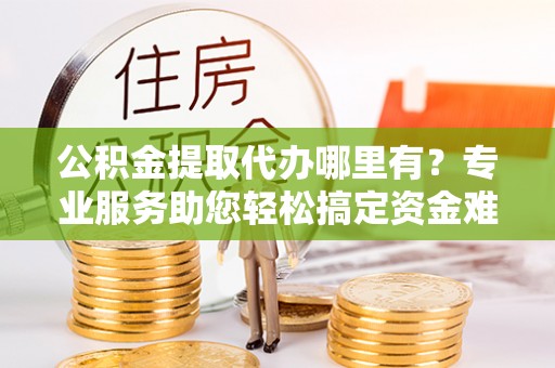 洛宁公积金提取代办哪里有？专业服务助您轻松搞定资金难题
