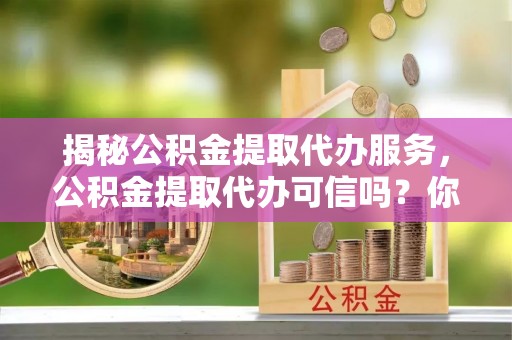洛宁揭秘公积金提取代办服务，公积金提取代办可信吗？你的选择至关重要