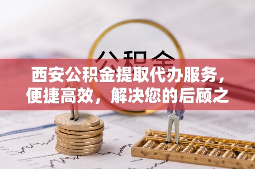 洛宁西安公积金提取代办服务，便捷高效，解决您的后顾之忧