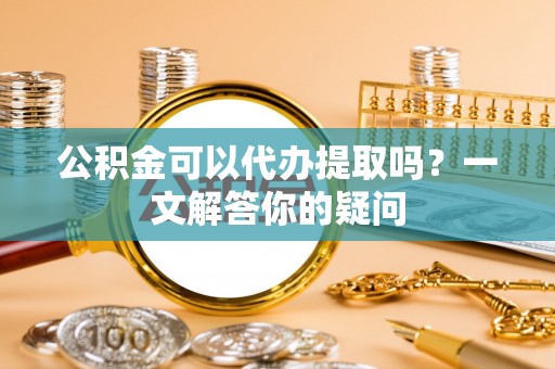 洛宁公积金可以代办提取吗？一文解答你的疑问
