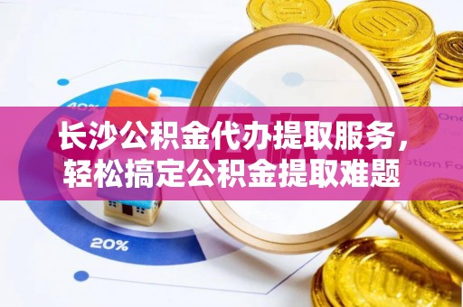 洛宁长沙公积金代办提取服务，轻松搞定公积金提取难题