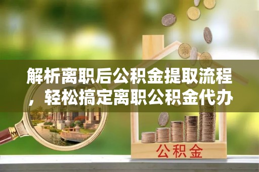 洛宁解析离职后公积金提取流程，轻松搞定离职公积金代办提取手续