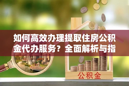 洛宁如何高效办理提取住房公积金代办服务？全面解析与指南