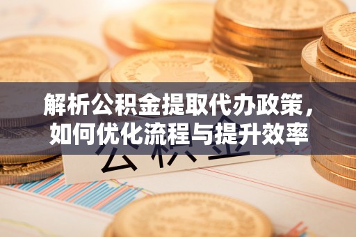 洛宁解析公积金提取代办政策，如何优化流程与提升效率
