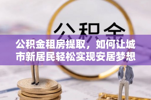 洛宁公积金租房提取，如何让城市新居民轻松实现安居梦想