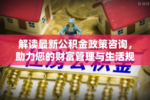 洛宁解读最新公积金政策咨询，助力您的财富管理与生活规划