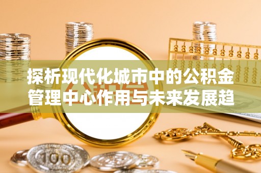 洛宁探析现代化城市中的公积金管理中心作用与未来发展趋势