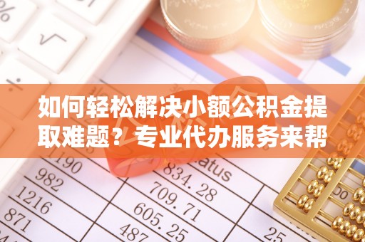 洛宁如何轻松解决小额公积金提取难题？专业代办服务来帮忙