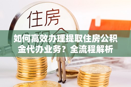 洛宁如何高效办理提取住房公积金代办业务？全流程解析