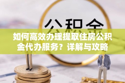 洛宁如何高效办理提取住房公积金代办服务？详解与攻略