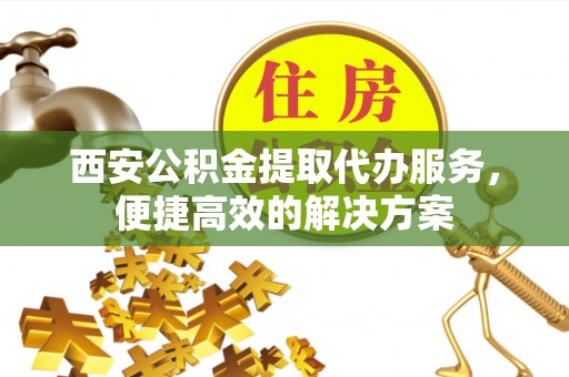 洛宁西安公积金提取代办服务，便捷高效的解决方案