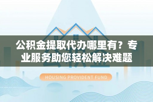 洛宁公积金提取代办哪里有？专业服务助您轻松解决难题