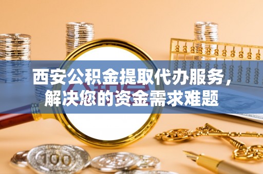 洛宁西安公积金提取代办服务，解决您的资金需求难题
