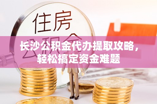 洛宁长沙公积金代办提取攻略，轻松搞定资金难题