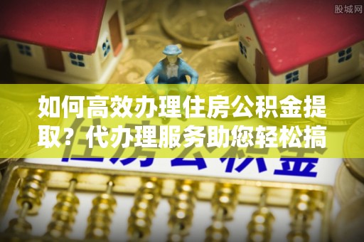 洛宁如何高效办理住房公积金提取？代办理服务助您轻松搞定