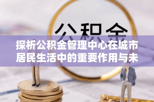 洛宁探析公积金管理中心在城市居民生活中的重要作用与未来发展趋势