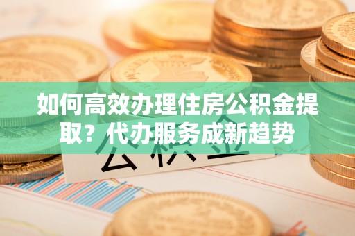 洛宁如何高效办理住房公积金提取？代办服务成新趋势