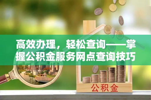 洛宁高效办理，轻松查询——掌握公积金服务网点查询技巧