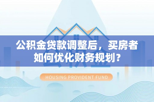 洛宁公积金贷款调整后，买房者如何优化财务规划？