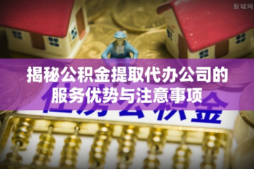 洛宁揭秘公积金提取代办公司的服务优势与注意事项