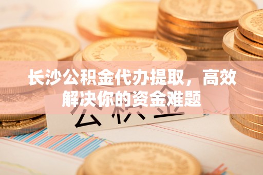 洛宁长沙公积金代办提取，高效解决你的资金难题