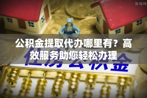 洛宁公积金提取代办哪里有？高效服务助您轻松办理