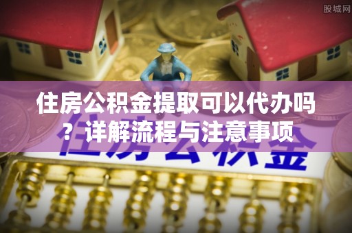 洛宁住房公积金提取可以代办吗？详解流程与注意事项