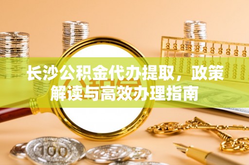 洛宁长沙公积金代办提取，政策解读与高效办理指南