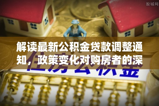 洛宁解读最新公积金贷款调整通知，政策变化对购房者的深远影响