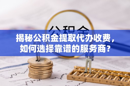 洛宁揭秘公积金提取代办收费，如何选择靠谱的服务商？