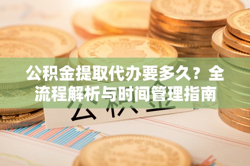 洛宁公积金提取代办要多久？全流程解析与时间管理指南
