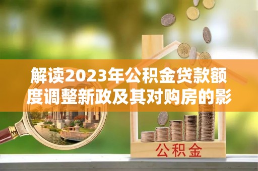 洛宁解读2023年公积金贷款额度调整新政及其对购房的影响