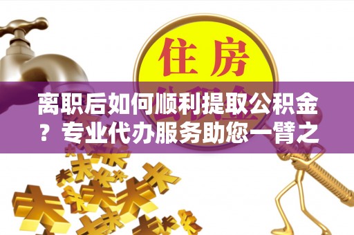 洛宁离职后如何顺利提取公积金？专业代办服务助您一臂之力