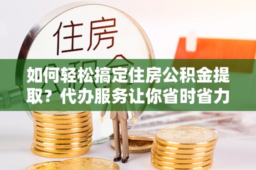 洛宁如何轻松搞定住房公积金提取？代办服务让你省时省力