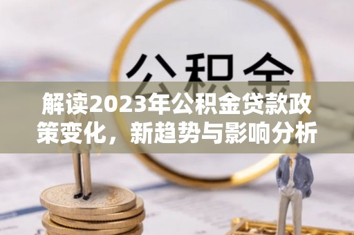 洛宁解读2023年公积金贷款政策变化，新趋势与影响分析