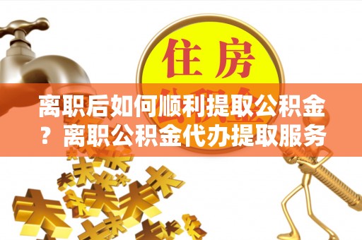 洛宁离职后如何顺利提取公积金？离职公积金代办提取服务助力无忧办理