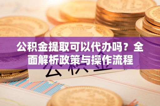 洛宁公积金提取可以代办吗？全面解析政策与操作流程