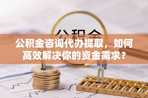 洛宁公积金咨询代办提取，如何高效解决你的资金需求？