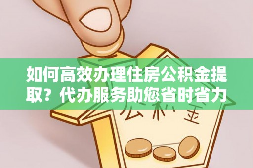洛宁如何高效办理住房公积金提取？代办服务助您省时省力