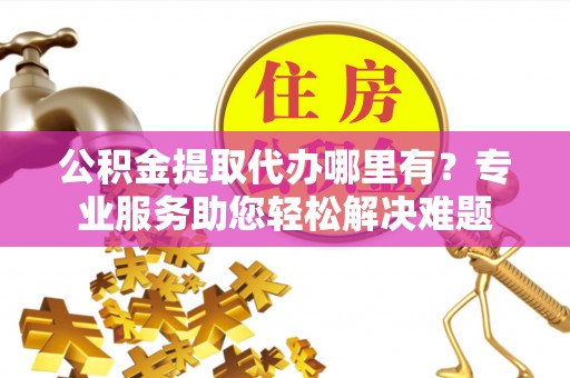 洛宁公积金提取代办哪里有？专业服务助您轻松解决难题