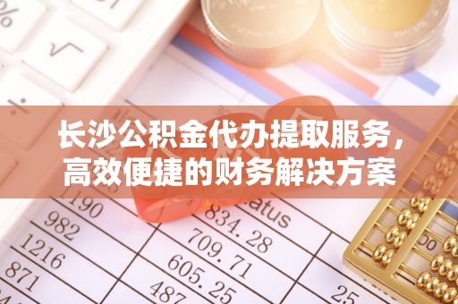 洛宁长沙公积金代办提取服务，高效便捷的财务解决方案