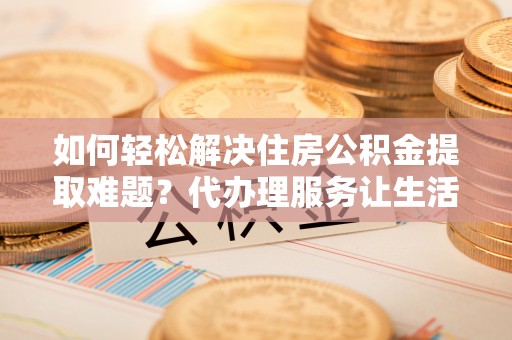 洛宁如何轻松解决住房公积金提取难题？代办理服务让生活更简单
