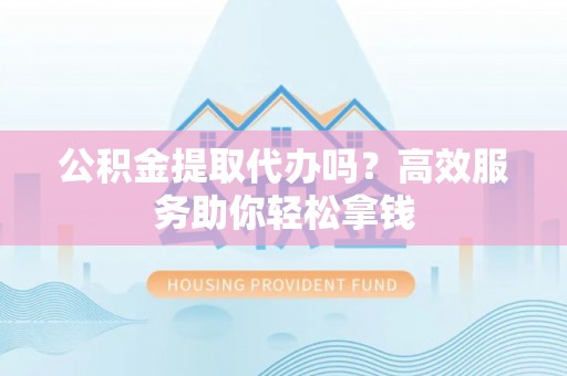 洛宁公积金提取代办吗？高效服务助你轻松拿钱