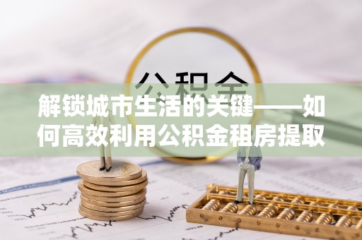 洛宁解锁城市生活的关键——如何高效利用公积金租房提取实现居住自由