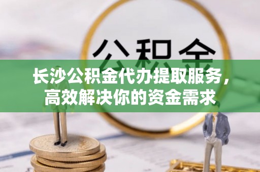 洛宁长沙公积金代办提取服务，高效解决你的资金需求