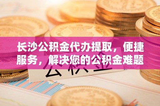 洛宁长沙公积金代办提取，便捷服务，解决您的公积金难题