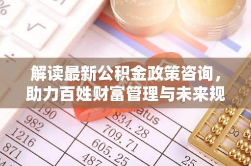 洛宁解读最新公积金政策咨询，助力百姓财富管理与未来规划